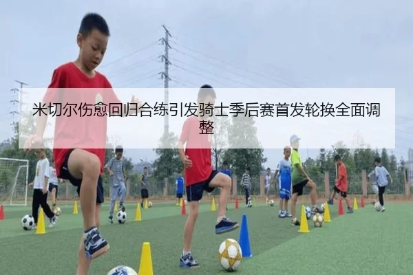 米切尔伤愈回归合练引发骑士季后赛首发轮换全面调整